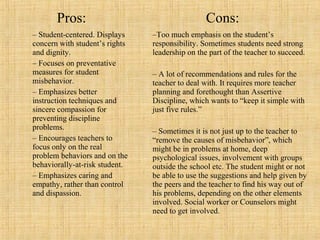 Pros:
– Student-centered. Displays
concern with student’s rights
and dignity.
– Focuses on preventative
measures for student
misbehavior.
– Emphasizes better
instruction techniques and
sincere compassion for
preventing discipline
problems.
– Encourages teachers to
focus only on the real
problem behaviors and on the
behaviorally-at-risk student.
– Emphasizes caring and
empathy, rather than control
and dispassion.

Cons:
–Too much emphasis on the student’s
responsibility. Sometimes students need strong
leadership on the part of the teacher to succeed.
– A lot of recommendations and rules for the
teacher to deal with. It requires more teacher
planning and forethought than Assertive
Discipline, which wants to “keep it simple with
just five rules.”
– Sometimes it is not just up to the teacher to
“remove the causes of misbehavior”, which
might be in problems at home, deep
psychological issues, involvement with groups
outside the school etc. The student might or not
be able to use the suggestions and help given by
the peers and the teacher to find his way out of
his problems, depending on the other elements
involved. Social worker or Counselors might
need to get involved.

 