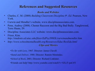 References and Suggested Resources
•
•
•
•
•
•

Books and Websites
Charles, C. M. (2008) Building Classroom Discipline.9th. Ed. Pearson, New
York.
Curwin and Mendler’s website, www.disciplineassociates.com.
Penn, Audrey (2008). Chester Raccoon and the Big Bad Bully. Tanglewood,
Terre Haute, IN
Discipline Associates LLC website: www.disciplineassociates.com.
Fitzer, Kim.
http://students.ed.uiuc.edu/fitzer/EdPsy399OL/curwinandmendler.htm
http://www.schoolmentalhealth.org/Resources/Educ/ResEdu.html
Clips and Movies
•To Sir with Love, 1967. Director: James Clavell.
•Stand and Deliver, 1988. Director: Ramón Menéndez.
•School of Rock, 2003, Director: Richard Linklater.
•Friends can help! http://www.youtube.com/watch?v=5ZLiT-puC6Y

 