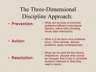 The Three-Dimensional
Discipline Approach:
• Prevention:

– What can be done to minimize
problems (efficient instructional
delivery, bell-to-bell schooling,
whole class interaction)

• Action:

– What is to be done once problems
occur. (Give choices, discuss
problems, apply consequences)

• Resolution:

– What can be done for the chronic
misbehaver. (Accept what cannot
be changed, find a way to conciliate
student’s interests to what they
need to learn)

 
