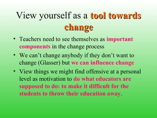 View yourself as a tool towards
change
• Teachers need to see themselves as important
components in the change process
• We can’t change anybody if they don’t want to
change (Glasser) but we can influence change
• View things we might find offensive at a personal
level as motivation to do what educators are
supposed to do: to make it difficult for the
students to throw their education away.

 