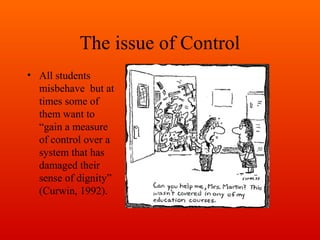 The issue of Control
• All students
misbehave but at
times some of
them want to
“gain a measure
of control over a
system that has
damaged their
sense of dignity”
(Curwin, 1992).

 