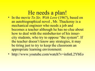 He needs a plan!

• In the movie To Sir, With Love (1967), based on
an autobiographical novel , Mr. Thackeray is a
mechanical engineer who needs a job and
becomes a teacher although he has no clue about
how to deal with the misbehavior of his innercity students, who try to oppose “the system”. If
the teacher doesn’t know any strategies, it may
be tiring just to try to keep the classroom an
appropriate learning environment:
• http://www.youtube.com/watch?v=infntL2YbEo

 