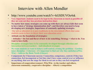 Interview with Allen Mendler
• http://www.youtube.com/watch?v=kGSDUVOe4sk
•
•
•
•

•
•
•
•

Very important: students need to be kept in the classroom as much as possible (if
they are sent out they lose precious instruction time)
No matter how many strategies you come up with there are always kids that seem
to have taken a “strategy immunization shot”, and therefore you need to keep
developing new strategies. Importance of constantly updating strategies.
Our job as educators is to put roadblocks in the determined efforts that some
students seem to have to throw their own education away
Attitude are the foundation of strategies:
- Attitudes = the feel and flavor of how to do something; Strategy = what to do. You
want to have both;
Discipline strategies have to be constantly developed through reflection and
interaction between teachers – individualized strategies
We want students to want to behave (self-control, owning the problem – Gordon;
inner discipline - Coloroso) – it’s important to find out why they misbehave(WinWin) – Address the Basic Needs (Glasser)
Components for Classroom success: Connection, competence, control; if they lose
connection, feel incompetent or feel they don’t have some control over or influence
on anything, that sets the stage for them to act out so they can feel recognized
Importance of cooperation (connect -Win-Win - to the teacher and others,
classroom community, cooperative discipline – Albert) x competition

 