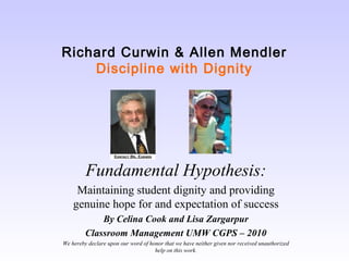 Richard Curwin & Allen Mendler
Discipline with Dignity

Fundamental Hypothesis:
Maintaining student dignity and providing
genuine hope for and expectation of success
By Celina Cook and Lisa Zargarpur
Classroom Management UMW CGPS – 2010
We hereby declare upon our word of honor that we have neither given nor received unauthorized
help on this work.

 