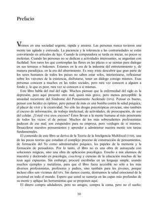 Prefacio
V
ivimos en una sociedad urgente, rápida y ansiosa. Las personas nunca tuvieron una
mente tan agitada y estresada. La paciencia y la tolerancia a las contrariedades se están
convirtiendo en artículos de lujo. Cuando la computadora se tarda en iniciar, no pocos se
molestan. Cuando las personas no se dedican a actividades interesantes, se angustian con
facilidad. Son raros los que contemplan las flores en las plazas o se sientan para dialogar
en sus terrazas o balcones. Estamos en la era de la industria del entretenimiento y, de
manera paradójica, en la era del aburrimiento. Es muy triste descubrir que gran parte de
los seres humanos de todos los países no saben estar solos, interiorizarse, reflexionar
sobre los vaivenes de la existencia, disfrutarse, tener un diálogo consigo mismos. Esas
personas conocen a muchos en las redes sociales, pero rara vez conocen a alguien a
fondo y, lo que es peor, rara vez se conocen a sí mismas.
Este libro habla del mal del siglo. Muchos piensan que la enfermedad del siglo es la
depresión, pero aquí presento otro mal, quizá más grave, pero menos perceptible: la
ansiedad recurrente del Síndrome del Pensamiento Acelerado (SPA). Pensar es bueno,
pensar con lucidez es óptimo, pero pensar de más es una bomba contra la salud psíquica,
el placer de vivir y la creatividad. No sólo las drogas psicotrópicas envician, sino también
el exceso de información, de trabajo intelectual, de actividades, de preocupación, de uso
del celular. ¿Usted vive esos excesos? Éstos llevan a la mente humana al más penetrante
de todos los vicios: el de pensar. Muchos de los más sobresalientes profesionistas
padecen de ese mal; son estupendos para su empresa, pero verdugos de sí mismos.
Desacelerar nuestros pensamientos y aprender a administrar nuestra mente son tareas
fundamentales.
El contenido de este libro se deriva de la Teoría de la Inteligencia Multifocal (TIM), una
de las pocas teorías que estudian el complejo proceso de construcción de pensamientos,
de formación del Yo como administrador psíquico, los papeles de la memoria y la
formación de pensadores. Por lo tanto, el libro no es una obra de autoayuda con
soluciones mágicas, sino una obra de aplicación psicológica. Enseño a mis alumnos de
maestría y doctorado en psicología, coaching y ciencias de la educación muchas de las
tesis aquí expuestas. Sin embargo, procuré escribirlas en un lenguaje simple, usando
muchos ejemplos y metáforas, para que el libro fuera accesible no sólo a los más
diversos profesionistas, profesores y padres, sino también para los jóvenes, porque
incluso ellos son víctimas del SPA. Sin darnos cuenta, destruimos la salud emocional de la
juventud en todo el mundo. Espero que usted se sumerja en las capas más profundas de
su mente y aplique las herramientas que se proponen aquí.
El dinero compra aduladores, pero no amigos; compra la cama, pero no el sueño;
10
 