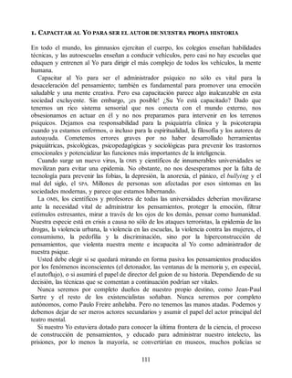 1. CAPACITAR AL YO PARA SER EL AUTOR DE NUESTRA PROPIA HISTORIA
En todo el mundo, los gimnasios ejercitan el cuerpo, los colegios enseñan habilidades
técnicas, y las autoescuelas enseñan a conducir vehículos, pero casi no hay escuelas que
eduquen y entrenen al Yo para dirigir el más complejo de todos los vehículos, la mente
humana.
Capacitar al Yo para ser el administrador psíquico no sólo es vital para la
desaceleración del pensamiento; también es fundamental para promover una emoción
saludable y una mente creativa. Pero esa capacitación parece algo inalcanzable en esta
sociedad excluyente. Sin embargo, ¡es posible! ¿Su Yo está capacitado? Dado que
tenemos un rico sistema sensorial que nos conecta con el mundo externo, nos
obsesionamos en actuar en él y no nos preparamos para intervenir en los terrenos
psíquicos. Dejamos esa responsabilidad para la psiquiatría clínica y la psicoterapia
cuando ya estamos enfermos, o incluso para la espiritualidad, la filosofía y los autores de
autoayuda. Cometemos errores graves por no haber desarrollado herramientas
psiquiátricas, psicológicas, psicopedagógicas y sociológicas para prevenir los trastornos
emocionales y potencializar las funciones más importantes de la inteligencia.
Cuando surge un nuevo virus, la OMS y científicos de innumerables universidades se
movilizan para evitar una epidemia. No obstante, no nos desesperamos por la falta de
tecnología para prevenir las fobias, la depresión, la anorexia, el pánico, el bullying y el
mal del siglo, el SPA. Millones de personas son afectadas por esos síntomas en las
sociedades modernas, y parece que estamos hibernando.
La OMS, los científicos y profesores de todas las universidades deberían movilizarse
ante la necesidad vital de administrar los pensamientos, proteger la emoción, filtrar
estímulos estresantes, mirar a través de los ojos de los demás, pensar como humanidad.
Nuestra especie está en crisis a causa no sólo de los ataques terroristas, la epidemia de las
drogas, la violencia urbana, la violencia en las escuelas, la violencia contra las mujeres, el
consumismo, la pedofilia y la discriminación, sino por la hiperconstrucción de
pensamientos, que violenta nuestra mente e incapacita al Yo como administrador de
nuestra psique.
Usted debe elegir si se quedará mirando en forma pasiva los pensamientos producidos
por los fenómenos inconscientes (el detonador, las ventanas de la memoria y, en especial,
el autoflujo), o si asumirá el papel de director del guion de su historia. Dependiendo de su
decisión, las técnicas que se comentan a continuación podrían ser vitales.
Nunca seremos por completo dueños de nuestro propio destino, como Jean-Paul
Sartre y el resto de los existencialistas soñaban. Nunca seremos por completo
autónomos, como Paulo Freire anhelaba. Pero no tenemos las manos atadas. Podemos y
debemos dejar de ser meros actores secundarios y asumir el papel del actor principal del
teatro mental.
Si nuestro Yo estuviera dotado para conocer la última frontera de la ciencia, el proceso
de construcción de pensamientos, y educado para administrar nuestro intelecto, las
prisiones, por lo menos la mayoría, se convertirían en museos, muchos policías se
111
 