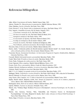Referencias bibliográficas
Adler, Alfred, Conocimiento del hombre, Madrid: Espasa Calpe, 1962.
Adorno, Theodor W., Educación para la emancipación, Madrid: Ediciones Morata, 1998.
Chauí, Marilena, Convite à filosofia, São Paulo: Ática, 2000.
Costa, Newton C. A. da, Ensaios sobre os fundamentos da lógica, São Paulo: Edusp, 1975.
Cury, Augusto, Armadilhas da mente, Río de Janeiro: Arqueiro, 2013.
_____, A fascinante construção do Eu, São Paulo: Ática, 2000.
_____, Em busca do sentido da vida, São Paulo: Planeta do Brasil, 2013.
_____, Inteligência multifocal, São Paulo: Cultrix, 1999.
_____, O colecionador de lágrimas, São Paulo: Planeta do Brasil, 2012.
_____, O código da inteligencia, Río de Janeiro: Ediouro, 2009.
_____, O mestre dos mestres, São Paulo: Academia da Inteligencia, 2000.
_____, Pais brilhantes, professores fascinantes, Río de Janeiro: Sextante, 2003.
Descartes, René, El discurso del método, Madrid: Alianza Editorial, 2011.
Duarte, André, “A dimensão política da filosofia kantiana segundo Hannah Arendt”. En: Arendt, Hannah, Lições
sobre a filosofia política de Kant, Río de Janeiro: Relumé Dumará, 1993.
Feuerstein, Reuven, Instrumental Enrichment. An Intervention Program for Cognitive Modificability, Baltimore:
University Park Press, 1980.
Foucault, Michel, Enfermedad mental y personalidad, Barcelona: Paidós, 1964.
Frankl, Viktor Emil, El hombre en busca de sentido. Barcelona: Herder, 2008.
Freire, Paulo, Pedagogía dos sonhos possíveis, São Paulo: Unesp, 2005.
Freud, Sigmund, Obras completas, Madrid: Editorial Biblioteca Nueva, 1972.
Fromm, Erich, Ética y psicoanálisis, México: Fondo de Cultura Económica, 1947.
Gardner, Howard, Inteligencias múltiples: la teoría en la práctica, Barcelona: Paidós, 1995.
Goleman, Daniel, Inteligencia emocional, Barcelona: Kairós, 1996.
Hall, C. S. y G. Lindzey, Las grandes teorías de la personalidad, Barcelona: Paidós, 1975.
Heidegger, Martin. Conferências e escritos filosóficos, São Paulo: Abril Cultural, 1989, colección Os Pensadores.
Husserl, Edmund, La filosofía como ciencia estricta, Buenos Aires: Nova, 1980.
Jung, Gustav, Obra completa, vol. 17: Sobre el desarrollo de la personalidad, Madrid: Trotta, 2010.
Kaplan, Harold; Sadock, Benjamín; Grebb, Jack, Sinopsis de psiquiatría: ciencias de la conducta, psiquiatría
clínica, Buenos Aires: Editorial Médica Panamericana, 1996.
Kierkegaard, Søren, Diario de un seductor, México: Editorial Océano, 2017.
Lipman, Matthew, O pensar na educação, Petrópolis: V
ozes, 1995.
Masten, Ann, “Ordinary Magic: Resilience Processes in Development”, American Psychologist, vol. 56, núm. 3,
2001.
Masten, Ann; Garmezy, Norman, “Risk, Vulnerability and Protective Factors in Developmental
Psychopathology”. En: Lahey, Benjamin B.; Kazdin, Alan E. (eds). Advances in Clinical Child Psychology: 8.
Nueva Y
ork: Plenum Press, 1985.
Morin, Edgar. El hombre y la muerte, Barcelona: Kairós, 1994.
128
 
