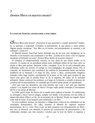 2
¿Somos libres en nuestra mente?
LA TESIS DE SARTRE: CONDENADOS A SER LIBRES
¿Somos libres para pensar? ¿Pensamos lo que queremos y cuando queremos? Espere,
no se apresure a responder. Considere el pensamiento, lo que piensa y cómo piensa.
Alguien puede cuestionar: “Soy libre en mi mente, mis pensamientos se someten a mi
voluntad”. ¿Será así?
El filósofo francés Jean-Paul Sartre defendió una de las tesis más inteligentes de la
filosofía: el ser humano está condenado a ser libre. ¿Estaba en lo cierto o fue un ingenuo
romántico al defender esa tesis? ¿Somos libres dentro de nosotros mismos?
Si miramos el comportamiento externo, no hay duda de que Sartre estaba en lo
correcto. El cuerpo de un presidiario puede estar confinado detrás de las rejas, pero su
mente es libre para pensar, fantasear, soñar e imaginar. Si su Yo no está entrenado para
reflexionar sobre sus errores, el castigo no será pedagógico de ninguna forma. Por el
contrario, los fenómenos que constituyen las cadenas de pensamiento harán una lectura
multifocal de la memoria a lo largo de días, meses y años, construyendo imágenes
mentales sobre fuga, túneles, acortamiento de la pena; en fin, todo para escapar de una
cárcel más grave que la prisión física: la de la angustia, del tedio, de la ansiedad
asfixiante. Quien construyó las prisiones a lo largo de la historia o estudió el proceso de
construcción de pensamientos, no entendió que la mente jamás puede ser aprisionada.
¿Por qué caen los dictadores, por más brutales que sean y por más que intenten
someter a su pueblo con mano de hierro? Porque nadie puede controlar el movimiento
del Yo y sus ansias de libertad.
Un bebé querrá dejar los brazos de su madre para explorar el mundo. Un adolescente
se arriesgará a hacer nuevos amigos, aunque sea tímido. Una persona con una fobia se
alejará del objeto fóbico; en fin, irá al encuentro de su libertad. Desde ese ángulo, Sartre
tenía toda la razón: el ser humano está condenado a ser libre.
Su tesis establece, incluso, los derechos y obligaciones civiles de los ciudadanos en las
sociedades democráticas. En ellas, tenemos la libertad de expresar nuestros
pensamientos, de ir y venir. Pero si por un lado ansiamos con desesperación ser libres,
por otro, al observar con atención el proceso de construcción de pensamientos y las
sofisticadas trampas que éste encierra, veremos que la tesis de Sartre es ingenua y
19
 