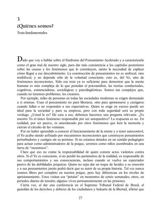 3
¿Quiénes somos?
Tesis fundamentales
Dado que voy a hablar sobre el Síndrome del Pensamiento Acelerado y a caracterizarlo
como el gran mal de nuestro siglo, para dar más consistencia a los capítulos posteriores
sobre las causas y los fenómenos que lo constituyen, siento la necesidad de explicar
cómo llegué a ese descubrimiento. La construcción de pensamientos no es unifocal, sino
multifocal, y no depende sólo de la voluntad consciente, esto es, del Yo, sino de
fenómenos inconscientes. Sólo esa tesis ya es suficiente para demostrar que la mente
humana es más compleja de lo que postulan el psicoanálisis, las teorías conductuales,
cognitivas, existencialistas, sociológicas y psicolingüísticas. Somos tan complejos que,
cuando no tenemos problemas, los creamos.
Por ejemplo, miles de personas en todas las sociedades modernas se exigen demasiado
a sí mismas. Usan el pensamiento no para liberarse, sino para aprisionarse y castigarse
cuando fallan o no responden a sus expectativas. Quien se exige en exceso puede ser
ideal para la sociedad y para su empresa, pero con toda seguridad será su propio
verdugo. ¿Usted lo es? De cara a eso, debemos hacernos una pregunta relevante. ¿Es
nuestro Yo el único fenómeno responsable por ser autopunitivo? La respuesta es no. En
realidad, por ser pasivo, es amordazado por otros fenómenos que leen la memoria y
cierran el circuito de las ventanas.
Por no haber aprendido a conocer el funcionamiento de la mente y a tener autocontrol,
el Yo acaba siendo asfixiado por mecanismos inconscientes que construyen pensamientos
perturbadores y castigos sin su permiso. Si no estamos dotados en un sentido pedagógico
para actuar como administradores de la psique, seremos como niños asombrados en una
tierra de “monstruos”.
Claro que eso no exime la responsabilidad de quien comete actos violentos contra
otros. Si el Yo es consciente, si no perdió los parámetros de la realidad, es responsable de
sus comportamientos y sus consecuencias, incluso cuando se vuelve un espectador
pasivo de las debilidades psíquicas. Quien no sepa dar un toque de lucidez a su emoción
y a sus pensamientos jamás podrá decir que es autor de su propia historia. Tal vez nunca
seamos libres por completo en nuestra psique, pero hay diferencias en los niveles de
aprisionamiento. Unos visitan esa “prisión” en momentos de estrés semanales; otros, en
periodos diarios de tensión; algunos viven permanentemente en las prisiones.
Cierta vez, al dar una conferencia en el Supremo Tribunal Federal de Brasil, el
guardián de los derechos y deberes de los ciudadanos y baluarte de la libertad, afirmé que
27
 