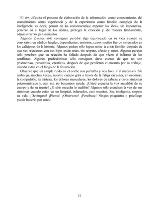 El SPA dificulta el proceso de elaboración de la información como conocimiento, del
conocimiento como experiencia y de la experiencia como función compleja de la
inteligencia; es decir, pensar en las consecuencias; exponer las ideas, sin imponerlas,
ponerse en el lugar de los demás, proteger la emoción y, de manera fundamental,
administrar los pensamientos.
Algunos jóvenes sólo consiguen percibir algo equivocado en su vida cuando se
convierten en adultos frágiles, dependientes, ansiosos, cuyos sueños fueron enterrados en
los callejones de la historia. Algunos padres sólo logran notar la crisis familiar después de
que sus relaciones con sus hijos están rotas, sin respeto, afecto y amor. Algunas parejas
sólo perciben que su relación ha fallado después de que viven el infierno de los
conflictos. Algunos profesionistas sólo consiguen darse cuenta de que no son
productivos, proactivos, creativos, después de que perdieron el encanto por su trabajo,
cuando están en el fango de la frustración.
Observe que un simple ruido en el coche nos perturba y nos hace ir al mecánico. Sin
embargo, muchas veces, nuestro cuerpo grita a través de la fatiga excesiva, el insomnio,
la compulsión, la tristeza, los dolores musculares, los dolores de cabeza y otros síntomas
psicosomáticos y, aun así, no buscamos ayuda. ¿Usted escucha la voz inaudible de su
cuerpo y de su mente? ¿O sólo escucha lo audible? Algunos sólo escuchan la voz de sus
síntomas cuando están en un hospital, infartados, casi muertos. Sea inteligente, respete
su vida. ¡Deténgase! ¡Piense! ¡Obsérvese! ¡Percíbase! Ningún psiquiatra o psicólogo
puede hacerlo por usted.
37
 