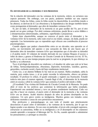 EL DETONADOR DE LA MEMORIA Y SUS PRISIONES
Sin la relación del detonador con las ventanas de la memoria, reitero, no seríamos una
especie pensante. Sin embargo, con ese pacto, podemos también ser una especie
prisionera. Todas las fobias, como la fobia social, la claustrofobia, la acrofobia (miedo a
las alturas), se derivan de él. Las obsesiones y la dependencia a las drogas también tienen
como protagonista al detonador, que abre de inmediato ventanas killer.
Si, por un lado, el detonador de la memoria es un gran auxiliar del Yo, por el otro
puede ser un gran verdugo. Por abrir ventanas enfermizas, puede llevar a actos fallidos o
a interpretaciones distorsionadas, asfixiantes, superficiales o prejuiciosas.
Quien tiene claustrofobia, aunque no conozca el pacto entre el detonador y las
ventanas killer de la memoria, sabe cuán cruel es ese miedo, aunque, sin duda, pueda ser
superado. Las herramientas que se expondrán aquí ofrecen una contribución al proceso
psicoterapéutico.
Cuando alguien que padece claustrofobia entra en un elevador, una opresión en el
pecho, un movimiento del aparato o una sensación de falta de aire hacen que el
detonador abra de inmediato ventanas killer que interpretan que el elevador se detendrá
y él podría morir. El volumen de tensión derivado de esa ventana bloquea el acceso a
miles de datos y genera el Síndrome de Circuito Cerrado de la Memoria (SCCM). El Yo,
por lo tanto, cae en una trampa psíquica para la cual no se programó, lo que obstruye su
lucidez y su coherencia.
Tuve el privilegio de descubrir ese síndrome y el sinsabor de saber que está en la base
de fobias, farmacodependencias, obsesiones, depresión, homicidios, suicidios, guerras,
genocidios, exclusión social y hasta del bajo rendimiento intelectual.
Cierta vez, a un alumno brillante le fue mal en un examen. Había estudiado, sabía la
materia, pero estaba tenso, y al no poder recordar la información, obtuvo un pésimo
resultado. El profesor lo criticó, él quedó extenuado y registró esa frustración. Estudió
todavía más para el examen siguiente. Cuando llegó el día, el detonador de la memoria
entró en escena y abrió la ventana killer que contenía el archivo del miedo a fallar.
¿El resultado? Fue víctima del Síndrome de Circuito Cerrado de la Memoria. No pudo
abrir el resto de los archivos que contenían la información que había estudiado.
Experimentó una ansiedad intensa y tuvo un pésimo rendimiento intelectual. Cada vez
que iba a hacer un examen, el pacto entre el detonador de la memoria y las ventanas
killer era un drama. Acabó inactivo después de años de pésimo desempeño en los
exámenes. Un acto grave contra su inteligencia. Muchos genios son tratados como
deficientes mentales a causa de esos perniciosos mecanismos.
Hay profesores y psicopedagogos en casi todo el mundo que prácticamente
desconocen el pacto entre el detonador y las ventanas de la memoria, por lo que no
logran ayudar a sus alumnos. En ese caso en particular, el joven sólo consiguió superarse,
estructurar su autoestima, brillar en su inteligencia y en el desempeño en los exámenes
cuando aprendió a recuperar el liderazgo del Yo. En fin, cuando aprendió a administrar
los pensamientos y a proteger su emoción.
43
 