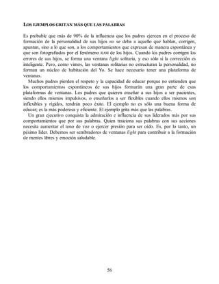 LOS EJEMPLOS GRITAN MÁS QUE LAS PALABRAS
Es probable que más de 90% de la influencia que los padres ejercen en el proceso de
formación de la personalidad de sus hijos no se deba a aquello que hablan, corrigen,
apuntan, sino a lo que son, a los comportamientos que expresan de manera espontánea y
que son fotografiados por el fenómeno RAM de los hijos. Cuando los padres corrigen los
errores de sus hijos, se forma una ventana light solitaria, y eso sólo si la corrección es
inteligente. Pero, como vimos, las ventanas solitarias no estructuran la personalidad, no
forman un núcleo de habitación del Yo. Se hace necesario tener una plataforma de
ventanas.
Muchos padres pierden el respeto y la capacidad de educar porque no entienden que
los comportamientos espontáneos de sus hijos formarán una gran parte de esas
plataformas de ventanas. Los padres que quieren enseñar a sus hijos a ser pacientes,
siendo ellos mismos impulsivos, o enseñarlos a ser flexibles cuando ellos mismos son
inflexibles y rígidos, tendrán poco éxito. El ejemplo no es sólo una buena forma de
educar; es la más poderosa y eficiente. El ejemplo grita más que las palabras.
Un gran ejecutivo conquista la admiración e influencia de sus liderados más por sus
comportamientos que por sus palabras. Quien traiciona sus palabras con sus acciones
necesita aumentar el tono de voz o ejercer presión para ser oído. Es, por lo tanto, un
pésimo líder. Debemos ser sembradores de ventanas light para contribuir a la formación
de mentes libres y emoción saludable.
56
 