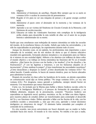 religioso.
XXI. Administrar el fenómeno de autoflujo. Dejarlo libre siempre que no se ancle en
ventanas killer o acelere la construcción de pensamientos.
XXII. Regular el SPA para no ser una máquina de pensar y de gastar energía cerebral
inútil.
XXIII. Administrar el pacto entre el detonador de la memoria y las ventanas de la
memoria.
XXIV
. Aprender a no ser víctima del Síndrome de Circuito Cerrado de la Memoria y del
fenómeno de acción-reacción.
XXV
. Educarse en todas las veinticuatro funciones más complejas de la inteligencia
arriba citadas para desarrollar la más notable de ellas: ser el autor de su propia
historia o administrador de su mente.
Sueño que esas enseñanzas sean trabajadas de manera sistemática en todas las escuelas
del mundo, de la enseñanza básica a la media. Anhelo que todas las universidades, y no
sólo las especializadas en psicología, las experimenten durante todo el curso.
Aunque los docentes sean, en mi opinión, los profesionistas más importantes y poco
valorados de la sociedad, uno de mis núcleos de alerta es que el sistema educativo
mundial está agonizando, formando alumnos inmaduros y no preparados para ser líderes
de sí mismos en una sociedad digital. Atiborra a los alumnos con millones de datos sobre
el mundo objetivo y no trabaja en forma sistemática las funciones del Yo en el mundo
subjetivo. ¿Qué hacen los jóvenes con las burlas y los insultos? ¿Con los desafíos y las
frustraciones? ¿Y con las lágrimas y traiciones, o con los fantasmas alojados en el
inconsciente? ¿Cómo analizan la psique? ¿Cómo transforman las necesidades neuróticas?
¿Cómo desaceleran y despejan su mente? ¿Cómo desarticulan las ventanas killer? No
saben hacerlo. Cuando aciertan, lo hacen de manera intuitiva, pues no fueron educados
para administrar la mente.
Después de escuchar mi clase sobre los bastidores de la mente, un alemán especialista
en comunicación social dijo en forma pública: “No tengo ventanas killer, yo soy una
ventana killer. Por desgracia, nunca aprendí a reeditarlas, siempre intenté borrar mi
memoria. Usé mecanismos que nunca funcionaron”.
Cierta vez, fui invitado por la Marina para hablar a líderes fusileros navales sobre la
Teoría de la Inteligencia Multifocal y el proceso de formación de pensadores, y un
brillante almirante, después de la presentación, comentó: “Nuestros fusileros son
especialistas en ingeniería naval, química, mecánica, en fin, en lidiar con datos lógicos,
pero nuestros planes de estudios deben ser transformados para contemplar el desarrollo
del Yo y sus funciones vitales. Deben aprender a lidiar con las facetas de la vida, con los
conflictos sociales y emocionales y, más que otra cosa, aprender a tomar decisiones
inteligentes en situaciones de riesgo”. El almirante había entendido por completo el
contenido de la conferencia.
En otra ocasión, una joven universitaria me buscó diciendo que su madre se había
suicidado hacía dos meses. El mundo se le vino encima. No miraba a los ojos a nadie,
64
 