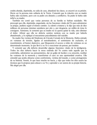 estaba abatida, deprimida, no salía de casa, abandonó las clases, se encerró en su prisión.
Decía ser la persona más solitaria de la Tierra. Comentó que la relación con su madre
había sido excelente, pero con su padre era distante y conflictiva. Su padre le había sido
infiel a su madre.
También me contó que varias personas de su familia se habían suicidado. Me
preocupó que ella, deprimida, angustiada, sin las funciones vitales del Yo para administrar
su psique, pudiera seguir el mismo camino. La alenté a tratarse y le dije que más de diez
millones de personas intentan suicidarse por año y, por desgracia, un millón de éstas lo
consiguen. Asimismo, le comenté que su madre no se quería quitar la vida, sino eliminar
el dolor. Afirmé que ella no debería sentirse molesta con su madre por haberla
abandonado, y le expliqué el mecanismo psicodinámico del suicidio.
Su madre fue víctima del Síndrome de Circuito Cerrado de la Memoria. Había entrado
en ventanas de tensión, ligadas al autoabandono, al sentimiento de exclusión, al
resentimiento, al humor depresivo, que bloquearon el acceso a miles de ventanas en un
determinado momento, lo que llevó a su Yo a reaccionar sin pensar, por instinto.
Y comenté que ella debería desarrollar algunas funciones vitales de la inteligencia.
Todos los días debería hacer la mesa redonda del Yo contra todo aquello que la
controlaba, administrar sus pensamientos, dar un golpe de lucidez a su emoción, reeditar
las ventanas de la memoria y transformar el caos en una oportunidad creativa. Ella
entendió que podía ubicarse como conformista, víctima del mundo, o como protagonista
de su historia. Sonrió, lo que hace mucho no hacía, y dijo que todos los días usaría las
técnicas que le propuse para educar a su Yo y aprender a ser autora de su propia historia.
Me alegré por ella.
65
 