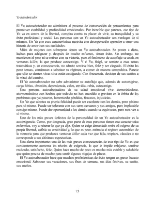 Yoautosaboteador
El Yo autosaboteador no administra el proceso de construcción de pensamientos para
promover estabilidad y profundidad emocionales. Por increíble que parezca, ese tipo de
Yo va en contra de la libertad, conspira contra su placer de vivir, su tranquilidad y su
éxito profesional y social. Las personas con un Yo autosaboteador son verdugos de sí
mismos. Un Yo con esas características necesita con desesperación aprender a tener una
historia de amor con sus cualidades.
Miles de mujeres con sobrepeso tienen un Yo autosaboteador. Se ponen a dieta,
luchan para adelgazar y, después de mucho esfuerzo, tienen éxito. Sin embargo, no
mantienen el peso ni se retiran con su victoria, pues el fenómeno de autoflujo se ancla en
ventanas killer, lo que produce autocastigo. Y el Yo, frágil, se somete a esas zonas
traumáticas y, en consecuencia, no admite sentirse bien, feliz y ser elogiado. El éxito las
pone tensas, comienzan a sabotear su régimen, a comer de manera compulsiva. Parece
que sólo se sienten vivas si se están castigando. Con frecuencia, desisten de sus sueños a
la mitad del camino.
El Yo autosaboteador no sabe administrar su autoflujo que, además de autoexigirse,
carga fobias, obsesión, dependencia, celos, envidia, rabia, autocastigo.
Una persona autosaboteadora de su salud emocional vive aterrorizándose,
atormentándose con hechos que todavía no han sucedido o gravitan en la órbita de los
problemas que ya pasaron, lamentando pérdidas, fracasos, injusticias.
Un Yo que sabotea su propia felicidad puede ser excelente con los demás, pero pésimo
para sí mismo. Puede ser tolerante con sus seres cercanos y sus amigos, pero implacable
consigo mismo. Puede dar oportunidad a los demás cuando se equivocan, pero rara vez a
sí mismo.
Uno de los más graves defectos de la personalidad de un Yo autosaboteador es la
autoexigencia. Como, por desgracia, gran parte de esas personas tienen esa característica
enfermiza, voy a reiterar lo que ya dije. Quien se exige demasiado retira el oxígeno de su
propia libertad, asfixia su creatividad y, lo que es peor, estimula el registro automático de
la memoria para que produzca ventanas killer cada vez que falla, tropieza, claudica o no
corresponde a sus altísimas expectativas.
Una alerta importante: una de las más graves consecuencias de este tipo de Yo es que
constantemente aumenta los niveles de exigencia, lo que le impide relajarse, sentirse
realizado, satisfecho, feliz. Quien hace mucho de poco es mucho más estable y saludable
que quien precisa de mucho para sentir algunas migajas de placer.
El Yo autosaboteador hace que muchos profesionistas de éxito tengan un grave fracaso
emocional. Sabotean sus vacaciones, sus fines de semana, sus días festivos, su sueño,
sus sueños.
73
 