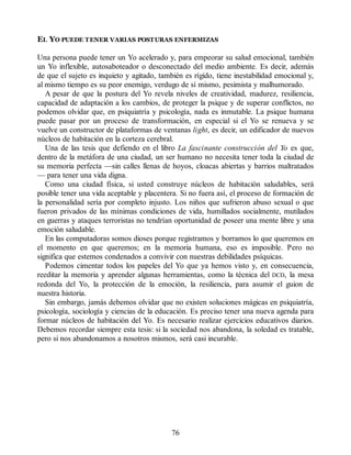 EL YO PUEDE TENER VARIAS POSTURAS ENFERMIZAS
Una persona puede tener un Yo acelerado y, para empeorar su salud emocional, también
un Yo inflexible, autosaboteador o desconectado del medio ambiente. Es decir, además
de que el sujeto es inquieto y agitado, también es rígido, tiene inestabilidad emocional y,
al mismo tiempo es su peor enemigo, verdugo de sí mismo, pesimista y malhumorado.
A pesar de que la postura del Yo revela niveles de creatividad, madurez, resiliencia,
capacidad de adaptación a los cambios, de proteger la psique y de superar conflictos, no
podemos olvidar que, en psiquiatría y psicología, nada es inmutable. La psique humana
puede pasar por un proceso de transformación, en especial si el Yo se renueva y se
vuelve un constructor de plataformas de ventanas light, es decir, un edificador de nuevos
núcleos de habitación en la corteza cerebral.
Una de las tesis que defiendo en el libro La fascinante construcción del Yo es que,
dentro de la metáfora de una ciudad, un ser humano no necesita tener toda la ciudad de
su memoria perfecta —sin calles llenas de hoyos, cloacas abiertas y barrios maltratados
— para tener una vida digna.
Como una ciudad física, si usted construye núcleos de habitación saludables, será
posible tener una vida aceptable y placentera. Si no fuera así, el proceso de formación de
la personalidad sería por completo injusto. Los niños que sufrieron abuso sexual o que
fueron privados de las mínimas condiciones de vida, humillados socialmente, mutilados
en guerras y ataques terroristas no tendrían oportunidad de poseer una mente libre y una
emoción saludable.
En las computadoras somos dioses porque registramos y borramos lo que queremos en
el momento en que queremos; en la memoria humana, eso es imposible. Pero no
significa que estemos condenados a convivir con nuestras debilidades psíquicas.
Podemos cimentar todos los papeles del Yo que ya hemos visto y, en consecuencia,
reeditar la memoria y aprender algunas herramientas, como la técnica del DCD, la mesa
redonda del Yo, la protección de la emoción, la resiliencia, para asumir el guion de
nuestra historia.
Sin embargo, jamás debemos olvidar que no existen soluciones mágicas en psiquiatría,
psicología, sociología y ciencias de la educación. Es preciso tener una nueva agenda para
formar núcleos de habitación del Yo. Es necesario realizar ejercicios educativos diarios.
Debemos recordar siempre esta tesis: si la sociedad nos abandona, la soledad es tratable,
pero si nos abandonamos a nosotros mismos, será casi incurable.
76
 