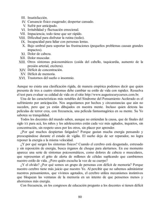III. Insatisfacción.
IV
. Cansancio físico exagerado; despertar cansado.
V
. Sufrir por anticipado.
VI. Irritabilidad y fluctuación emocional.
VII. Impaciencia; todo tiene que ser rápido.
VIII. Dificultad para disfrutar la rutina (tedio).
IX. Incapacidad para lidiar con personas lentas.
X. Bajo umbral para soportar las frustraciones (pequeños problemas causan grandes
impactos).
XI. Dolor de cabeza.
XII. Dolor muscular.
XIII. Otros síntomas psicosomáticos (caída del cabello, taquicardia, aumento de la
presión arterial, etcétera).
XIV
. Déficit de concentración.
XV
. Déficit de memoria.
XVI. Trastornos del sueño o insomnio.
Aunque no exista una clasificación rígida, de manera empírica podemos decir que quien
presenta de tres a cuatro síntomas debe cambiar su estilo de vida con rapidez. Resuelva
el test para evaluar su calidad de vida en el sitio http://www.augustocurycursos.com.br.
Una de las características más notables del Síndrome del Pensamiento Acelerado es el
sufrimiento por anticipación. Nos angustiamos por hechos y circunstancias que aún no
suceden, pero que ya están dibujados en nuestra mente. Incluso quien detesta las
películas de terror crea, con frecuencia, una película fantasmagórica en su mente. Su Yo
sabotea su tranquilidad.
Todos los docentes del mundo saben, aunque no entiendan la causa, que de finales del
siglo XX para acá, los niños y los adolescentes están cada vez más agitados, inquietos, sin
concentración, sin respeto unos por los otros, sin placer por aprender.
¿Por qué muchos despiertan fatigados? Porque gastan mucha energía pensando y
preocupándose durante el estado de vigilia. El sueño deja de ser reparador, no logra
reponer la energía a la misma velocidad.
¿Y por qué surgen los síntomas físicos? Cuando el cerebro está desgastado, estresado
y sin reposición de energía, busca órganos de choque para alertarnos. En ese momento
aparece una serie de síntomas psicosomáticos, como dolores de cabeza o musculares,
que representan el grito de alerta de millones de células suplicando que cambiemos
nuestro estilo de vida. ¿Pero quién escucha la voz de su cuerpo?
¿Y el olvido? ¿Por qué somos un grupo de personas con déficit de memoria? Porque
nuestro cerebro tiene más juicio que nuestro Yo. Al percibir que no sabemos administrar
nuestros pensamientos, que vivimos agotados, el cerebro utiliza mecanismos instintivos
que bloquean las ventanas de la memoria en un intento de que pensemos menos y
ahorremos más energía.
Con frecuencia, en los congresos de educación pregunto a los docentes si tienen déficit
80
 