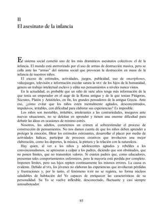 11
El asesinato de la infancia
El sistema social cometió uno de los más dramáticos asesinatos colectivos: el de la
infancia. El mundo está aterrorizado por el uso de armas de destrucción masiva, pero se
calla ante las “armas” del sistema social que provocan la destrucción en masa de la
infancia de nuestros niños.
El exceso de estímulos, actividades, juegos, publicidad, uso de smartphones,
videojuegos, televisión e información escolar satura la MUC de los hijos de la humanidad,
genera un trabajo intelectual esclavo y edita sus pensamientos a niveles nunca vistos.
En la actualidad, es probable que un niño de siete años tenga más información de la
que tenía un emperador en el auge de la Roma antigua y de la que tenían Pitágoras,
Sócrates, Platón y Aristóteles, en fin, los grandes pensadores de la antigua Grecia. Ante
eso, ¿cómo evitar que los niños estén mentalmente agitados, desconcentrados,
impulsivos, irritables, con dificultad para elaborar sus experiencias? Es imposible.
Los niños son inestables, irritables, intolerantes a las contrariedades, inseguros ante
nuevas situaciones, no se deleitan en aprender y tienen una enorme dificultad para
debatir las ideas en ocasiones de mínimo estrés.
Nosotros, los adultos, cometemos un crimen al sobreestimular el proceso de
construcción de pensamientos. No nos damos cuenta de que los niños deben aprender a
proteger la emoción, filtrar los estímulos estresantes, desarrollar el placer por medio de
actividades lúdicas, participar de procesos creativos que involucren una mejor
elaboración, como los deportes, la música, la pintura y la relación con la naturaleza.
Hay quien, al ver a los niños y adolescentes agitados y rebeldes a los
convencionalismos, se apresuran a culpar a los padres, diciendo que son obstinados, que
no ponen límites, que no transmiten valores. Sí existen padres que, como educadores,
presentan tales comportamientos enfermizos, pero la mayoría está perdida por completo.
Imponen límites, pero sus hijos repiten continuamente los mismos errores. La causa es
evidente. Debido al SPA, los jóvenes no elaboran las experiencias que involucran pérdidas
y frustraciones y, por lo tanto, el fenómeno RAM no se registra, no forma núcleos
saludables de habitación del Yo capaces de enriquecer las características de su
personalidad. Su Yo se vuelve inflexible, desconectado, fluctuante y casi siempre
autosaboteador.
85
 