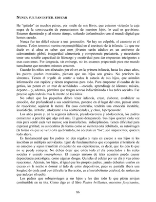 NUNCA FUE TAN DIFÍCIL EDUCAR
He “gritado” en muchos países, por medio de mis libros, que estamos violando la caja
negra de la construcción de pensamientos de nuestros hijos, lo cual es gravísimo.
Estamos durmiendo y, al mismo tiempo, soñando deslumbrados con el mundo digital que
hemos creado.
Nunca fue tan difícil educar a una generación. No hay un culpable, el causante es el
sistema. Todos tenemos nuestra responsabilidad en el asesinato de la infancia. Lo que me
duele en el alma es saber que esos jóvenes serán adultos en un ambiente de
calentamiento global, inseguridad alimentaria y competencia predatoria, y necesitarán
tener una notable capacidad de liderazgo y creatividad para dar respuestas inteligentes a
esas cuestiones. Por desgracia, sin embargo, no los estamos preparando para ese mundo
tumultuoso que nosotros mismos creamos.
Cuando los niños son afectados por el SPA en la primera infancia, hasta los cinco años,
los padres quedan extasiados, piensan que sus hijos son genios. No perciben los
síntomas. Tienen el orgullo de contar a todos la astucia de sus hijos, que asimilan
información con rapidez y tienen respuestas para todo. Para empeorar el cuadro de los
genios, los ponen en un mar de actividades —escuela, aprendizaje de idiomas, música,
deporte— y, además, permiten que tengan acceso indiscriminado a las redes sociales. Ese
proceso agita todavía más la mente de los niños.
No saben que los pequeños deben tener infancia, crear, elaborar, estabilizar su
emoción, dar profundidad a sus sentimientos, ponerse en el lugar del otro, pensar antes
de reaccionar, aquietar la mente. En caso contrario, tendrán una emoción inestable,
insatisfecha, irritable, intolerante a las contrariedades, y claro, hiperpensante.
Los años pasan y, en la segunda infancia, preadolescencia y adolescencia, los padres
comienzan a percibir que algo está mal. El genio desapareció. Sus hijos quieren cada vez
más para sentir cada vez menos; son insatisfechos, indisciplinados, tienen dificultad para
expresar gratitud, su autoestima (la forma como se sienten) está debilitada, su autoimagen
(la forma en que se ven) está quebrantada, no aceptan un “no”, son impacientes, quieren
todo ahora.
Es fundamental que los padres no den regalos y ropa en exceso a sus hijos ni los
inscriban en múltiples actividades. Igual de fundamental es que conquisten el territorio de
su emoción y sepan transferir el capital de sus experiencias, es decir, que les den lo que
no se puede comprar. No deben dejar que estén todo el día conectados a las redes
sociales y usando smartphones. El manejo ansioso de tales aparatos puede causar
dependencia psicológica, como algunas drogas. Quíteles el celular por un día y vea cómo
reaccionan. Además, los hijos, al igual que los propios padres, jamás deberían usarlos en
exceso en la noche o dormir al lado de estos dispositivos, pues su pantalla libera una
longitud de onda azul que dificulta la liberación, en el metabolismo cerebral, de sustancias
que inducen el sueño.
Los padres que sobreprotegen a sus hijos y les dan todo lo que piden arrojan
combustible en su SPA. Como digo en el libro Padres brillantes, maestros fascinantes,
86
 