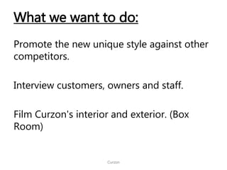 What we want to do:
Promote the new unique style against other
competitors.
Interview customers, owners and staff.
Film Curzon's interior and exterior. (Box
Room)
Curzon