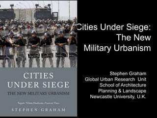 Cities Under Siege:
           The New
  Military Urbanism

             Stephen Graham
  Global Urban Research Unit
         School of Architecture
        Planning & Landscape
    Newcastle University, U.K.
 