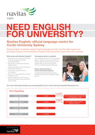 NEED ENGLISH
FOR UNIVERSITY?
Navitas English: official language centre for
Curtin University Sydney
Navitas English, Australia’s largest English language provider, has 30 years’ experience
providing students with the Academic English skills required for direct entry into university.

Why study with Navitas English?               Packaging options available
•	 Direct entry to Curtin University Sydney   Send one application form to Curtin University
   (no IELTS required and offshore            Sydney — and you will receive a full offer from
   packaging available).                      Navitas English and Curtin University. Curtin
•	 High quality courses all accredited by     will also issue you with both the eCOEs.
   NEAS Australia.                            There is no need for separate applications.
•	 Experienced teachers with University of
   Cambridge certification.                   Entry requirements to
•	 Flexible entry options with entry          Curtin University Sydney
   test available.                            Undergraduate/Postgraduate programs:
•	 Value for money compared to university     Overall pass 65 percent in Academic English
   language courses.                          Level 3.
•	 Navitas English and Curtin University
   Sydney are located in close proximity in
   Sydney’s CBD.


For more information please see navitasenglish.com or email marney.richardson@navitas.com.


    Direct entry pathway
                                                                                    on successful
                                                                                     completion
            Academic English 3                                10 weeks                              Curtin University Sydney Undergraduate
                                                                                                           and Postgraduate courses
                                                                                    on successful
                                                                                     completion
            Academic English 2                                10 weeks                                 Curtin College Pathway courses:
                                                                                                              Diploma and Cert IV



            Academic English 1                                10 weeks




              General English                                1-52 weeks
 