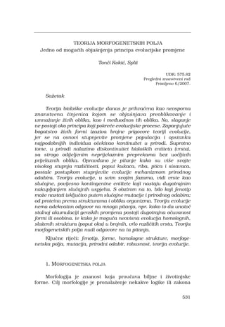 531
TEORIJA MORFOGENETSKIH POLJA
Jedno od mogu?ih obja?njenja principa evolucijske promjene
Ton?i Koki?, Split
UDK: 575.82
Pregledni znanstveni rad
Primljeno 6/2007.
Sa?etak
Teorija biolo?ke evolucije danas je prihva?ena kao neosporna
znanstvena ?injenica kojom se obja?njava preoblikovanje i
umna?anje ?ivih oblika, kao i me?uodnos tih oblika. No, slaganje
ne postoji oko principa koji pokre?e evolucijske procese. Zapanjuju?e
bogatstvo ?ivih formi izaziva brojne prigovore teoriji evolucije,
jer se na osnovi stupnjevite promjene populacija i opstanka
najpodobnijih individua o?ekivao kontinuitet u prirodi. Suprotno
tome, u prirodi nalazimo diskontinuitet biolo?kih entiteta (vrsta),
sa strogo odijeljenim neprijelaznim preprekama bez uo?ljivih
prijelaznih oblika. Opravdano je pitanje kako su vi?e svojte
visokog stupnja razli?itosti, poput kukaca, riba, ptica i sisavaca,
postale postupkom stupnjevite evolucije mehanizmom prirodnog
odabira. Teorija evolucije, u svim svojim fazama, vidi vrste kao
slu?ajne, povijesno kontingentne entitete koji nastaju dugotrajnim
nakupljanjem slu?ajnih uspjeha. S obzirom na to, bilo koji fenotip
mo?e nastati isklju?ivo putem slu?ajne mutacije i prirodnog odabira:
od proteina prema strukturama i obliku organizma. Teorija evolucije
nema adekvatan odgovor na mnoga pitanja, npr. kako to da unato?
stalnoj akumulaciji genskih promjena postoji dugotrajna o?uvanost
formi ili osobina, te kako je mogu?a neovisna evolucija homolognih,
slo?enih struktura (poput oka) u brojnih, vrlo razli?itih vrsta. Teorija
morfogenetskih polja nudi odgovore na ta pitanja.
Klju?ne rije?i: fenotip, forme, homologne strukture, morfoge-
netska polja, mutacija, prirodni odabir, robusnost, teorija evolucije.
1. MORFOGENETSKA POLJA
Morfologija je znanost koja prou?ava biljne i ?ivotinjske
forme. Cilj morfologije je pronala?enje nekakve logike ili zakona
 
