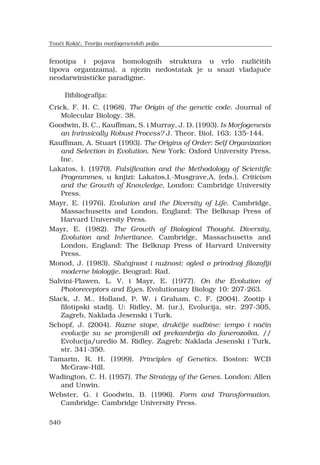 540
fenotipa i pojava homolognih struktura u vrlo razli?itih
tipova organizama), a njezin nedostatak je u snazi vladaju?e
neodarwinisti?ke paradigme.
Bibliografija:
Crick, F. H. C. (1968). The Origin of the genetic code. Journal of
Molecular Biology. 38.
Goodwin, B. C., Kauffman, S. i Murray, J. D. (1993). Is Morfogenesis
an Inrinsically Robust Process? J. Theor. Biol. 163: 135-144.
Kauffman, A. Stuart (1993). The Origins of Order: Self Organization
and Selection in Evolution. New York: Oxford University Press,
Inc.
Lakatos, I. (1970). Falsification and the Methodology of Scientific
Programmes, u knjizi: Lakatos,I.-Musgrave,A. (eds.), Criticism
and the Growth of Knowledge, London: Cambridge University
Press.
Mayr, E. (1976). Evolution and the Diversity of Life. Cambridge,
Massachusetts and London, England: The Belknap Press of
Harvard University Press.
Mayr, E. (1982). The Growth of Biological Thought. Diversity,
Evolution and Inheritance. Cambridge, Massachusetts and
London, England: The Belknap Press of Harvard University
Press.
Monod, J. (1983). Slu?ajnost i nu?nost: ogled o prirodnoj filozofiji
moderne biologije. Beograd: Rad.
Salvini-Plawen, L. V. i Mayr, E. (1977). On the Evolution of
Photoreceptors and Eyes. Evolutionary Biology 10: 207-263.
Slack, J. M., Holland, P. W. i Graham, C. F. (2004). Zootip i
filotipski stadij. U: Ridley, M. (ur.), Evolucija, str. 297-305,
Zagreb, Naklada Jesenski i Turk.
Schopf, J. (2004). Razne stope, druk?ije sudbine: tempo i na?in
evolucije su se promijenili od prekambrija do fanerozoika. //
Evolucija/uredio M. Ridley. Zagreb: Naklada Jesenski i Turk,
str. 341-350.
Tamarin, R. H. (1999). Principles of Genetics. Boston: WCB
McGraw-Hill.
Wadington, C. H. (1957). The Strategy of the Genes. London: Allen
and Unwin.
Webster, G. i Goodwin, B. (1996). Form and Transformation.
Cambridge: Cambridge University Press.
Ton?i Koki?, Teorija morfogenetskih polja
 