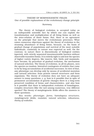 541
THEORY OF MORPHOGENETIC FIELDS
One of possible explanations of the evolutionary change principle
Summary
The theory of biological evolution is accepted today as
an indisputable scientific fact by which one can explain the
transformation and multiplication of all living forms as well as
the inter-relation of those forms. But, there is no agreement
on the principle that moves the evolutionary processes. What
raises numerous objections against the theory of evolution is the
stunning abundance of living forms, because, on the basis of
gradual change of populations and survival of the most suitable
individuals, continuity in nature was expected as well. On the
contrary, in nature there is discontinuity of biological entities
(species), with strictly separated insurmountable barriers without
observable transitive forms. It is entirely right to ask how the species
of higher variety degrees, like insects, fish, birds and mammals,
have become, by procedure of gradual evolution, the mechanism
of natural selection. The theory of evolution, in all its phases, sees
the species as random, historical contingents of entities that come
to be by long accumulation of accidental successes. In view of that,
any phenotype can develop only by means of accidental mutation
and natural selection: from protein toward structures and form
organisms. The theory of evolution does not have an adequate
answer to many questions, e. g. how is it possible that in spite of
permanent accumulation of genetic changes there is a long-term
preserved condition of forms and characteristics, and also how
is it possible that there is independent evolution of homologous,
complex structures (like the eye) among numerous, very different
species? The theory of morphogenetic fields offers the answers to
those questions.
Key words: phenotype, forms, homologous structures,
morphogenetic fields, mutation, natural selection, robustness,
theory of evolution.
Crkva u svijetu, 42 (2007), br. 3, 531-541
 