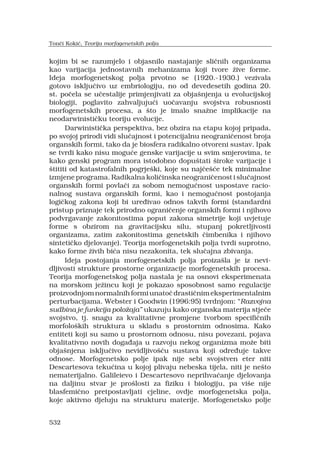 532
kojim bi se razumjelo i objasnilo nastajanje sli?nih organizama
kao varijacija jednostavnih mehanizama koji tvore ?ive forme.
Ideja morfogenetskog polja prvotno se (1920.-1930.) vezivala
gotovo isklju?ivo uz embriologiju, no od devedesetih godina 20.
st. po?ela se u?estalije primjenjivati za obja?njenja u evolucijskoj
biologiji, poglavito zahvaljuju?i uo?avanju svojstva robusnosti
morfogenetskih procesa, a ?to je imalo sna?ne implikacije na
neodarwinisti?ku teoriju evolucije.
Darwinisti?ka perspektiva, bez obzira na etapu kojoj pripada,
po svojoj prirodi vidi slu?ajnost i potencijalnu neograni?enost broja
organskih formi, tako da je biosfera radikalno otvoreni sustav. Ipak
se tvrdi kako nisu mogu?e genske varijacije u svim smjerovima, te
kako genski program mora istodobno dopu?tati ?iroke varijacije i
?tititi od katastrofalnih pogrje?ki, koje su naj?e??e tek minimalne
izmjene programa. Radikalna koli?inska neograni?enost i slu?ajnost
organskih formi povla?i za sobom nemogu?nost uspostave racio-
nalnog sustava organskih formi, kao i nemogu?nost postojanja
logi?kog zakona koji bi ure?ivao odnos takvih formi (standardni
pristup priznaje tek prirodno ograni?enje organskih formi i njihovo
podvrgavanje zakonitostima poput zakona simetrije koji uvjetuje
forme s obzirom na gravitacijsku silu, stupanj pokretljivosti
organizama, zatim zakonitostima genetskih ?imbenika i njihovo
sinteti?ko djelovanje). Teorija morfogenetskih polja tvrdi suprotno,
kako forme ?ivih bi?a nisu nezakonita, tek slu?ajna zbivanja.
Ideja postojanja morfogenetskih polja proiza?la je iz nevi-
dljivosti strukture prostorne organizacije morfogenetskih procesa.
Teorija morfogenetskog polja nastala je na osnovi eksperimenata
na morskom je?incu koji je pokazao sposobnost samo regulacije
proizvodnjomnormalnihformiunato?drasti?nimeksperimentalnim
perturbacijama. Webster i Goodwin (1996:95) tvrdnjom: Razvojna
sudbina je funkcija polo?aja ukazuju kako organska materija stje?e
svojstvo, tj. snagu za kvalitativne promjene tvorbom specifi?nih
morfolo?kih struktura u skladu s prostornim odnosima. Kako
entiteti koji su samo u prostornom odnosu, nisu povezani, pojava
kvalitativno novih doga?aja u razvoju nekog organizma mo?e biti
obja?njena isklju?ivo nevidljivo??u sustava koji odre?uje takve
odnose. Morfogenetsko polje ipak nije sebi svojstven eter niti
Descartesova teku?ina u kojoj plivaju nebeska tijela, niti je ne?to
nematerijalno. Galileievo i Descartesovo neprihva?anje djelovanja
na daljinu stvar je pro?losti za fiziku i biologiju, pa vi?e nije
blasfemi?no pretpostavljati cjeline, ovdje morfogenetska polja,
koje aktivno djeluju na strukturu materije. Morfogenetsko polje
Ton?i Koki?, Teorija morfogenetskih polja
 