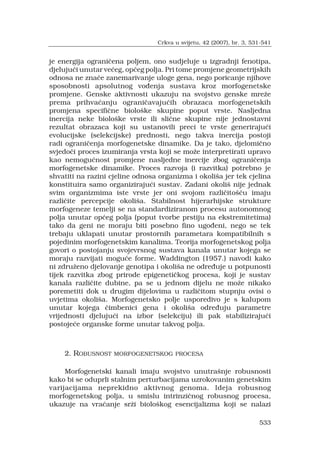 533
je energija ograni?ena poljem, ono sudjeluje u izgradnji fenotipa,
djeluju?i unutar ve?eg, op?eg polja. Pri tome promjene geometrijskih
odnosa ne zna?e zanemarivanje uloge gena, nego poricanje njihove
sposobnosti apsolutnog vo?enja sustava kroz morfogenetske
promjene. Genske aktivnosti ukazuju na svojstvo genske mre?e
prema prihva?anju ograni?avaju?ih obrazaca morfogenetskih
promjena specifi?ne biolo?ke skupine poput vrste. Nasljedna
inercija neke biolo?ke vrste ili sli?ne skupine nije jednostavni
rezultat obrazaca koji su ustanovili preci te vrste generiraju?i
evolucijske (selekcijske) prednosti, nego takva inercija postoji
radi ograni?enja morfogenetske dinamike. Da je tako, djelomi?no
svjedo?i proces izumiranja vrsta koji se mo?e interpretirati upravo
kao nemogu?nost promjene nasljedne inercije zbog ograni?enja
morfogenetske dinamike. Proces razvoja (i razvitka) potrebno je
shvatiti na razini cjeline odnosa organizma i okoli?a jer tek cjelina
konstituira samo organiziraju?i sustav. Zadani okoli? nije jednak
svim organizmima iste vrste jer oni svojom razli?ito??u imaju
razli?ite percepcije okoli?a. Stabilnost hijerarhijske strukture
morfogeneze temelji se na standardiziranom procesu autonomnog
polja unutar op?eg polja (poput tvorbe prstiju na ekstremitetima)
tako da geni ne moraju biti posebno fino ugo?eni, nego se tek
trebaju uklapati unutar prostornih parametara kompatibilnih s
pojedinim morfogenetskim kanalima. Teorija morfogenetskog polja
govori o postojanju svojevrsnog sustava kanala unutar kojega se
moraju razvijati mogu?e forme. Waddington (1957.) navodi kako
ni zdru?eno djelovanje genotipa i okoli?a ne odre?uje u potpunosti
tijek razvitka zbog prirode epigeneti?kog procesa, koji je sustav
kanala razli?ite dubine, pa se u jednom dijelu ne mo?e nikako
poremetiti dok u drugim dijelovima u razli?itom stupnju ovisi o
uvjetima okoli?a. Morfogenetsko polje usporedivo je s kalupom
unutar kojega ?imbenici gena i okoli?a odre?uju parametre
vrijednosti djeluju?i na izbor (selekciju) ili pak stabiliziraju?i
postoje?e organske forme unutar takvog polja.
2. ROBUSNOST MORFOGENETSKOG PROCESA
Morfogenetski kanali imaju svojstvo unutra?nje robusnosti
kako bi se oduprli stalnim perturbacijama uzrokovanim genetskim
varijacijama neprekidno aktivnog genoma. Ideja robusnog
morfogenetskog polja, u smislu intrinzi?nog robusnog procesa,
ukazuje na vra?anje sr?i biolo?kog esencijalizma koji se nalazi
Crkva u svijetu, 42 (2007), br. 3, 531-541
 