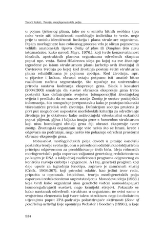 534
u pojmu tjelesnog plana, iako ne u smislu bitnih osobina tipa
neke vrste niti identi?nosti morfologije individua te vrste, nego
prije u smislu identi?nosti funkcija i plana strukture organizma.
Pojam morfogeneze kao robusnog procesa vrlo je sli?an pojmovima
velikih anatomskih tipova Unity of plan ili Bauplan (?to nisu
istozna?nice, kako navodi Mayr, 1976.), koji tvrde konzervativnost
idealnih, apstraktnih planova organizama odre?enih skupina
poput npr. vrsta. Saint-Hilaireova ideja po kojoj su sve ?ivotinje
izgra?ene po istom strukturnom planu (arhetip svih ?ivotinja) ili
Cuvierova tvrdnja po kojoj kod ?ivotinja postoje ?etiri strukturna
plana rehabilitirana je pojmom zootipa. Kod ?ivotinja, npr.
u pijavice i kukca, obrasci ostaju potpuno isti unato? bitno
razli?itom na?inu segmentacije, ?to upu?uje na univerzalnu
prirodu sustava kodiranja ekspresije gena. Slack i koautori
(2004:300) smatraju da sustav obrazaca ekspresije gena treba
postaviti kao definiraju?e svojstvo (sinapomorfija) ?ivotinjskog
svijeta i predla?u da se nazove zootip. Zootip je sustav pozicijskih
informacija, ?to omogu?uje pretpostavku kako je postojao iskonski
vi?estani?ni predak svih ?ivotinja. Definicijom zootipa pru?ena je
prvi put mogu?nost uspostave morfolo?kih kriterija za odre?ivanje
?ivotinja jer je otkriveno kako ne?ivotinjski vi?estani?ni eukarioti
poput plijesni, gljiva i biljaka imaju gene s homeobox strukturom
koji nisu homologni obitelji gena ?iji obrasci ekspresije tvore
zootip. ?ivotinjski organizam nije vi?e ne?to ?to se hrani, kre?e i
odgovara na podra?aje, nego ne?to ?to pokazuje odre?eni prostorni
obrazac ekspresije gena.
Robusnost morfogenetskih polja dovodi u pitanje osnovnu
postavku teorije evolucije, onu o prirodnom odabiru kao isklju?ivom
principu odgovornom za preoblikovanje ?ivih bi?a. Ideja robusnih
morfogenetskih polja osporava valjanost genetskog redukcionizma
po kojem je DNA u isklju?ivoj nadle?nosti programa odgovornog za
kontrolu razvoja embrija i epigenezu. A i taj, genetski program koji
daje upute za izgradnju fenotipa, zapravo je zamrznuti slu?aj
(Crick, 1968:367), koji prirodni odabir, kao jedini izvor reda,
pripu?ta u opstanak. Istodobno, teorija morfogenetskih polja
osporava i redukcionizmu suprotstavljenu Monodovu ideju (1983.)
koja tvrdi kako organizmi nisu geneti?ki vo?eni samosklapaju?i
(samoreguliraju?i) sustavi, nego kemijski strojevi. Pokazalo se
kako nastanak odre?enih struktura u organizmu ne ovisi samo o
svojstvima elemenata koji tvore takvu strukturu nego i o dodatnim
utjecajima poput ZPA-podru?ja polariziraju?e aktivnosti (Zone of
polarising activity) koje spominju Webster i Goodwin (1996.), a koje
Ton?i Koki?, Teorija morfogenetskih polja
 