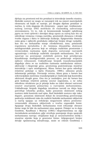 535
djeluju na prostorni red ?to proizlazi iz interakcije izme?u stanica.
Biolo?ki sustavi ne mogu se razumjeti tek na osnovi materijalnih
elemenata od kojih se sastoje, jer drugim dijelom proizlaze iz
na?ina, tj. reda slaganja tih elemenata - poput npr. trodimenzio-
nalnog ustroja DNA molekula ili enzimskog zahva?anja
stereoizomera. Uz to, ?ak ni kromosomski komplet oplo?enog
jajeta ne tvori cjeloviti i dovoljni skup uputa za razvoj kao ?to su
odre?enje vremena i tempa razvitka, prostornih obrazaca i detalje
tvorbe organa i tkiva te aktivacije funkcija. Epigenetska domena
osim gena i njihovih produkata uklju?uje brojne druge varijable,
kao ?to su mehani?ko stanje citoskeletona, iona, primarnih
regulatora metabolita i dr. Iznimna dinami?ka slo?enost
morfogenetskih procesa koji se odvijaju razli?itim prostornim i
vremenskim razinama ipak dopu?ta uo?avanje razvojnih
ograni?enja i redukcije razli?itih razvojnih mehanizama. Sve to
upu?uje na postojanje stabilnih putova koji prisiljavaju
kanaliziranje morfogenetskih procesa, uz pridavanje svojstava
njihove robusnosti. Uskla?ivanje brojnih transformacijskih
doga?aja zbiva se na razli?itim razinama molekularne sinteze,
aktivacije i ekspresije gena, prostornog pozicioniranja stani?ne
interakcije i op?e morfogeneze. Klasa homeo box gena odre?uje
relativne polo?aje u tijelu (Tamarin, 1999.), odnosno pru?a
informacije polo?aja. Preciznije re?eno, klasa gena s homeo box
sekvencijskim motivima transkripcijski je ?imbenik koji kontrolira
aktivnost drugih gena. Ono ?to je zanimljivo, jest da homeo box
geni kodiraju relativni polo?aj unutar organizma, a ne neku
odre?enu strukturu pa je pitanje kako su takvi obrasci sa?uvani
unato? zna?ajnim pomacima u razvojnim mehanizmima.
Uskla?ivanje brojnih doga?aja intuitivno navodi na ideju koju
potvr?uje tehni?ka praksa, kako porastom slo?enosti nekog
sustava slabi kontrola nad njim. Kod biolo?kih sustava nije tako,
dapa?e, porastom slo?enosti dolazi do izvanrednog pove?avanja
podru?ja stabilnosti tako da razli?iti biolo?ki mehanizmi uklju?eni
u razvoj spajaju uz redukciju mogu?nosti izbora prostorno-
vremenskih obrazaca uklju?enih u tvorbu organskih formi.
Spajanje dvaju biolo?kih mehanizama tvori robusnije obrasce
forme nego bi bile da mehanizmi nisu spojeni. Primjer za to daju
Goodwin, Kauffman i Murray (1993.) eksperimentima na algi
Acetabularia acetabulum, gdje utvr?uju postojanje dvaju spojenih
mehanizama razvoja: citoplazme koja je neuravnote?eni medij i
stani?ne stjenke koja je generator forme. Izbjegavaju?i brojne
detalje spomenutog istra?ivanja, mo?e se citirati Goodwina i
Crkva u svijetu, 42 (2007), br. 3, 531-541
 