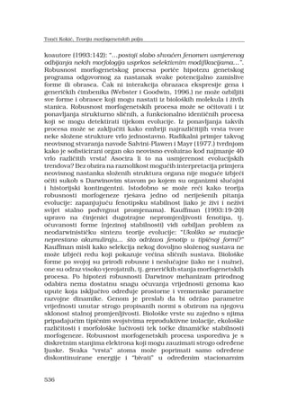 536
koautore (1993:142): postoji slabo shva?en fenomen usmjerenog
odbijanja nekih morfologija usprkos selektivnim modifikacijama.
Robusnost morfogenetskog procesa pori?e hipotezu genetskog
programa odgovornog za nastanak svake potencijalno zamislive
forme ili obrasca. ?ak ni interakcija obrazaca ekspresije gena i
generi?kih ?imbenika (Webster i Goodwin, 1996.) ne mo?e ozbiljiti
sve forme i obrasce koji mogu nastati iz biolo?kih molekula i ?ivih
stanica. Robusnost morfogenetskih procesa mo?e se o?itovati i iz
ponavljanja strukturno sli?nih, a funkcionalno identi?nih procesa
koji se mogu detektirati tijekom evolucije. Iz ponavljanja takvih
procesa mo?e se zaklju?iti kako embriji najrazli?itijih vrsta tvore
neke slo?ene strukture vrlo jednostavno. Radikalni primjer takvog
neovisnog stvaranja navode Salvini-Plawen i Mayr (1977.) tvrdnjom
kako je sofisticirani organ oko neovisno evoluirao kod najmanje 40
vrlo razli?itih vrsta! Asocira li to na usmjerenost evolucijskih
trendova? Bez obzira na raznolikost mogu?ih interpretacija primjera
neovisnog nastanka slo?enih struktura organa nije mogu?e izbje?i
o?iti sukob s Darwinovim stavom po kojem su organizmi slu?ajni
i historijski kontingentni. Istodobno se mo?e re?i kako teorija
robusnosti morfogeneze rje?ava jedno od nerije?enih pitanja
evolucije: zapanjuju?u fenotipsku stabilnost (iako je ?ivi i ne?ivi
svijet stalno podvrgnut promjenama). Kauffman (1993:19-20)
upravo na ?injenici dugotrajne nepromjenljivosti fenotipa, tj.
o?uvanosti forme (njezinoj stabilnosti) vidi ozbiljan problem za
neodarwinisti?ku sintezu teorije evolucije: Ukoliko se mutacije
neprestano akumuliraju ?to odr?ava fenotip u tipi?noj formi?
Kauffman misli kako selekcija nekog dovoljno slo?enog sustava ne
mo?e izbje?i redu koji pokazuje ve?ina sli?nih sustava. Biolo?ke
forme po svojoj su prirodi robusne i neslu?ajne (iako ne i nu?ne),
one su odraz visoko vjerojatnih, tj. generi?kih stanja morfogenetskih
procesa. Po hipotezi robusnosti Darwinov mehanizam prirodnog
odabira nema dostatnu snagu o?uvanja vrijednosti genoma kao
upute koja isklju?ivo odre?uje prostorne i vremenske parametre
razvojne dinamike. Genom je preslab da bi odr?ao parametre
vrijednosti unutar strogo propisanih normi s obzirom na njegovu
sklonost stalnoj promjenljivosti. Biolo?ke vrste su zajedno s njima
pripadaju?im tipi?nim svojstvima reproduktivne izolacije, ekolo?ke
razli?itosti i morfolo?ke lu?ivosti tek to?ke dinami?ke stabilnosti
morfogeneze. Robusnost morfogenetskih procesa usporediva je s
diskretnim stanjima elektrona koji mogu zauzimati strogo odre?ene
ljuske. Svaka vrsta atoma mo?e poprimati samo odre?ene
diskontinuirane energije i bivati u odre?enim stacionarnim
Ton?i Koki?, Teorija morfogenetskih polja
 