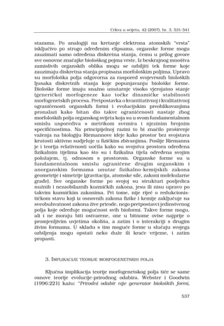 537
stazama. Po analogiji na kretanje elektrona atomskih vrsta
isklju?ivo po strogo odre?enim elipsama, organske forme mogu
zauzimati samo odre?ena diskretna stanja, ?emu u prilog govore
sve osnovne zna?ajke biolo?kog pojma vrste. Iz beskrajnog mno?tva
zamislivih organskih oblika mogu se ozbiljiti tek forme koje
zauzimaju diskretna stanja propisana morfolo?kim poljima. Upravo
su morfolo?ka polja odgovorna za raspored svojevrsnih biolo?kih
ljusaka diskretnih stanja koje popunjavanju biolo?ke forme.
Biolo?ke forme imaju sna?no unutarnje visoko vjerojatno stanje
(generi?ko) morfogeneze kao to?ke dinami?ke stabilnosti
morfogenetskih procesa. Pretpostavka o kvantitativnoj i kvalitativnoj
ograni?enosti organskih formi i evolucijskim preoblikovanjima
pronalazi kako bitan dio takve ograni?enosti nastaje zbog
morfolo?kih polja organskog svijeta koja su u svom fundamentalnom
smislu usporediva s metrikom svemira i njezinim brojnim
specifi?nostima. Na principijelnoj razini to bi zna?ilo pro?irenje
va?enja na biologiju Riemannove ideje kako prostor bez svojstava
krutosti aktivno sudjeluje u fizi?kim zbivanjima. Poslije Riemanna
je i teorija relativnosti uo?ila kako su svojstva prostora odre?ena
fizikalnim tijelima kao ?to su i fizikalna tijela odre?ena svojim
polo?ajem, tj. odnosom s prostorom. Organske forme su u
fundamentalnom smislu ograni?ene drugim organskim i
anorganskim formama unutar fizikalno-kemijskih zakona
geometrije i simetrije (gravitacija, atomske sile, zakoni molekularne
gra?e). Sve organske forme po svojoj su strukturi posljedica
nu?nih i nezaobilaznih kozmi?kih zakona, jesu ili nisu upravo po
takvim kozmi?kim zakonima. Pri tome, nije rije? o redukcionis-
ti?kom stavu koji iz osnovnih zakona fizike i kemije zaklju?uje na
sveobuhvatnost zakona ?ive prirode, nego pretpostavci jedinstvenog
polja koje odre?uje mogu?nost svih bioformi. Takve forme mogu,
ali i ne moraju biti ostvarene, one u bitnome ovise najprije o
promjenljivim uvjetima okoli?a, a zatim i o interakciji s drugim
?ivim formama. U skladu s tim mogu?e forme u slu?aju svojega
ozbiljenja mogu opstati neko du?e ili kra?e vrijeme, i zatim
propasti.
3. IMPLIKACIJE TEORIJE MORFOGENETSKIH POLJA
Klju?na implikacija teorije morfogenetskog polja ti?e se same
osnove teorije evolucije-prirodnog odabira. Webster i Goodwin
(1996:221) ka?u: Prirodni odabir nije generator biolo?kih formi,
Crkva u svijetu, 42 (2007), br. 3, 531-541
 