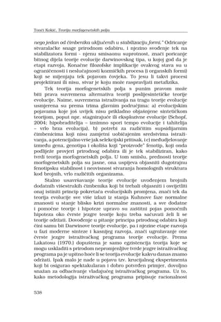 538
nego jedan od ?imbenika uklju?enih u stabilizaciju formi. Odricanje
stvarala?ke snage prirodnom odabiru, i njezino svo?enje tek na
stabilizatora formi - njenu smisaonu suprotnost, zna?i poricanje
bitnog dijela teorije evolucije darwinovskog tipa, u kojoj god da je
etapi razvoja. Kona?ne filozofske implikacije ovakvog stava su u
ograni?enosti i neslu?ajnosti kozmi?kih procesa (i organskih formi)
koji se mijenjaju tek pojavom ?ovjeka. To jesu li takvi procesi
projektirani ili nisu, stvar je koju mo?e raspravljati metafizika.
Tek teorija morfogenetskih polja s punim pravom mo?e
biti prava suvremena alternativa teoriji poslijesinteti?ke teorije
evolucije. Naime, suvremena istra?ivanja na tragu teorije evolucije
usmjerena su prema trima glavnim podru?jima: a) evolucijskim
pojavama koje jo? uvijek nisu prikladno obja?njene sinteti?kom
teorijom, poput npr. stagniraju?e ili eksplozivne evolucije (Schopf,
2004; hipobraditelija C iznimno spori tempo evolucije i tahitelija
C vrlo brza evolucija), b) potrebi za razli?itim supsidijarnim
?imbenicima koji nisu zamjetni uobi?ajenim sredstvima istra?i-
vanja, a potencijalno vr?e jak selekcijski pritisak, i c) me?udjelovanje
izme?u gena, genotipa i okoli?a koji proizvode fenotip, koji onda
podlije?e provjeri prirodnog odabira ili je tek stabiliziran, kako
tvrdi teorija morfogenetskih polja. U tom smislu, prednosti teorije
morfogenetskih polja su jasne, ona uspijeva objasniti dugotrajnu
fenotipsku stabilnost i neovisnost stvaranja homolognih struktura
kod brojnih, vrlo razli?itih organizama.
Stalno usavr?avanje teorije evolucije uvo?enjem brojnih
dodatnih vi?estrukih ?imbenika koji bi trebali objasniti i osvijetliti
onaj istiniti princip pokreta?a evolucijskih promjena, zna?i tek da
teorija evolucije sve vi?e izlazi iz stanja Kuhnove faze normalne
znanosti u stanje blisko krizi normalne znanosti, a sve dodatne
i pomo?ne teorije i hipoteze upravo su za?titni pojas pomo?nih
hipoteza oko ?vrste jezgre teorije koju treba sa?uvati ?eli li se
teorije odr?ati. Dovo?enje u pitanje principa prirodnog odabira koji
?ini samu bit Darwinove teorije evolucije, pa i njezine etape razvoja
u fazi moderne sinteze i kasnijeg razvoja, zna?i ugro?avanje one
?vrste jezgre istra?iva?kog programa teorije evolucije. Prema
Lakatosu (1970.) dopu?tena je samo egzistencija teorija koje se
mogu uskladiti s prirodom nepromjenljive tvrde jezgre istra?iva?kog
programa pa je upitno ho?e li se teorija evolucije kakvu danas znamo
odr?ati. Ipak malo je nade u pojavu tzv. krucijalnog eksperimenta
koji bi osigurao spektakularan i dobro potvr?en primjer, dovoljno
sna?an za odbacivanje vladaju?eg istra?iva?kog programa. Uz to,
kako metodologija istra?iva?kog programa pripisuje racionalnost
Ton?i Koki?, Teorija morfogenetskih polja
 