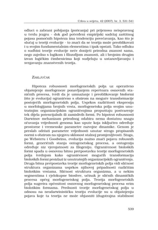 539
odluci o zabrani pobijanja (poricanja) pri prijenosu neispravnog
u tvrdu jezgru - dok god potvr?eni empirijski sadr?aj za?titnog
pojasa pomo?nih hipoteza ima tendenciju pove?avanja, kao ?to je
slu?aj u teoriji evolucije - to zna?i da se teorija mo?e preoblikovati
i u svojim fundamentalnim elementima i ipak opstati. Tako odluku
o sudbini teorije evolucije ne?e donijeti prirodna znanost sama,
nego zajedno s logikom i filozofijom znanosti, ali i brojnim drugim
izvan logi?kim ?imbenicima koji sudjeluju u ustanovljavanju i
svrgavanju znanstvenih teorija.
ZAKLJU?AK
Hipoteza robusnosti morfogenetskih polja uz operativno
obja?njenje morfogeneze ponavljanjem repertoara osnovnih sta-
ni?nih procesa, tvrdi da je umna?anje i preoblikovanje bioformi
(?to je evolucija) ograni?eno s obzirom na mogu?e transformacije
postoje?ih morfogenetskih polja. Usprkos razli?itosti ekspresija
u morfologijama brojnih vrsta, morfogenetska polja svojim unu-
tra?njim organizacijskim ograni?enjima propu?taju postvarenje
tek dijela potencijalnih ili zamislivih formi. Po hipotezi robusnosti
Darwinov mehanizam prirodnog odabira nema dostatnu snagu
o?uvanja vrijednosti genoma kao upute koja isklju?ivo odre?uje
prostorne i vremenske parametre razvojne dinamike. Genom je
preslab odr?ati parametre vrijednosti unutar strogo propisanih
normi s obzirom na njegovu sklonost stalnoj promjenljivosti. Stoga,
po Websteru i Goodwinu, evolucija nu?no zna?i pojavu robusnih
formi, generi?nih stanja ontogenetskog procesa, a ontogenija
odre?uje niz vjerojatnosti za ?logeniju. Ograni?enost biolo?kih
formi spada u osnovnu bitnu pretpostavku teorije morfogenetskih
polja tvrdnjom kako ograni?enost mogu?ih transformacija
biolo?kih formi proizlazi iz unutra?njih organizacijskih ograni?enja.
Druga bitna pretpostavka teorije morfogenetskih polja vidi sli?nost
struktura organizama usprkos njihovoj pripadnosti razli?itim
biolo?kim vrstama. Sli?nost struktura organizma, a u nekim
segmentima i cjelokupne biosfere, u?inak je sli?nih dinami?kih
procesa op?eg morfogenetskog polja. Teorija morfogenetskih
polja sugerira op?enitost osnovnog morfogenetskog procesa svim
biolo?kim formama. Prednosti teorije morfogenetskog polja u
odnosu na neodarwinisti?ku teoriju evolucije su u obja?njenju
pojava koje ta teorija ne mo?e objasniti (dugotrajna stabilnost
Crkva u svijetu, 42 (2007), br. 3, 531-541
 