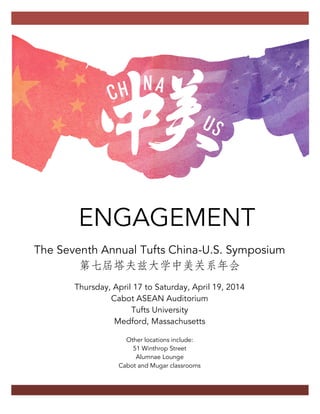 ENGAGEMENT
The Seventh Annual Tufts China-U.S. Symposium
第七屆塔夫兹大学中美关系年会
Thursday, April 17 to Saturday, April 19, 2014
Cabot ASEAN Auditorium
Tufts University
Medford, Massachusetts
Other locations include:
51 Winthrop Street
Alumnae Lounge
Cabot and Mugar classrooms
 