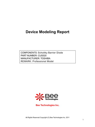 Device Modeling Report




COMPONENTS: Schottky Barrier Diode
PART NUMBER: CUS520
MANUFACTURER: TOSHIBA
REMARK: Professional Model




                Bee Technologies Inc.




   All Rights Reserved Copyright (C) Bee Technologies Inc. 2011
                                                                  1
 