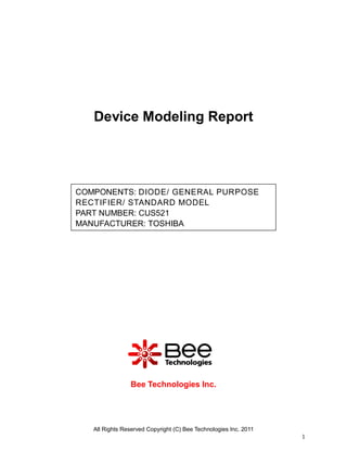 Device Modeling Report




COMPONENTS: DIODE/ GENERAL PURPOSE
RECTIFIER/ STANDARD MODEL
PART NUMBER: CUS521
MANUFACTURER: TOSHIBA




                Bee Technologies Inc.




   All Rights Reserved Copyright (C) Bee Technologies Inc. 2011
                                                                  1
 