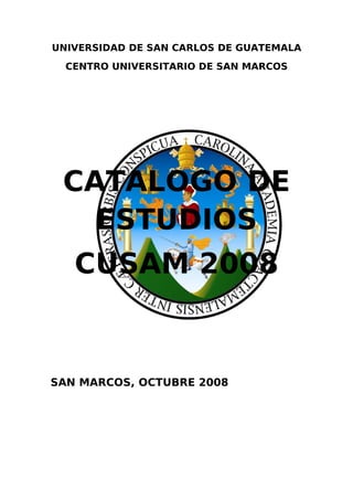UNIVERSIDAD DE SAN CARLOS DE GUATEMALA
  CENTRO UNIVERSITARIO DE SAN MARCOS




 CATALOGO DE
   ESTUDIOS
   CUSAM 2008


SAN MARCOS, OCTUBRE 2008
 
