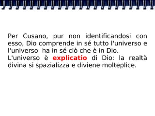 Per Cusano, pur non identificandosi con esso, Dio comprende in sé tutto l'universo e l'universo  ha in sé ciò che è in Dio. L'universo è  explicatio  di Dio: la realtà divina si spazializza e diviene molteplice. 