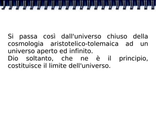Si passa così dall'universo chiuso della cosmologia aristotelico-tolemaica ad un universo aperto ed infinito. Dio soltanto, che ne è il principio, costituisce il limite dell'universo.  