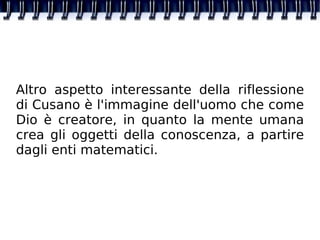 Altro aspetto interessante della riflessione di Cusano è l'immagine dell'uomo che come Dio è creatore, in quanto la mente umana crea gli oggetti della conoscenza, a partire dagli enti matematici. 