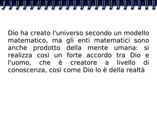 Dio ha creato l'universo secondo un modello matematico, ma gli enti matematici sono anche prodotto della mente umana: si realizza così un forte accordo tra Dio e l'uomo, che è creatore a livello di conoscenza, così come Dio lo è della realtà 