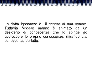 La dotta ignoranza è  il  sapere di non sapere.  Tuttavia l'essere umano è animato da un desiderio di conoscenza che lo spinge ad accrescere le proprie conoscenze, mirando alla conoscenza perfetta. 
