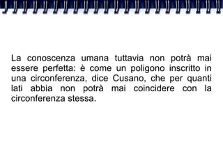La conoscenza umana tuttavia non potrà mai essere perfetta: è come un poligono inscritto in una circonferenza, dice Cusano, che per quanti lati abbia non potrà mai coincidere con la circonferenza stessa. 