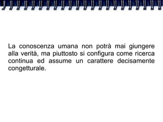 La conoscenza umana non potrà mai giungere alla verità, ma piuttosto si configura come ricerca continua ed assume un carattere decisamente congetturale. 