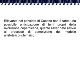 Rilevante nel pensiero di Cusano non è tanto una possibile anticipazione di temi propri della rivoluzione copernicana, quanto l'aver dato l'avvio al processo di demolizione del modello aristotelico-tolemaico. 
