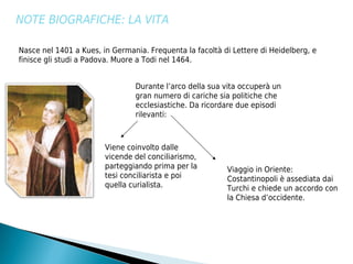NOTE BIOGRAFICHE: LA VITA

Nasce nel 1401 a Kues, in Germania. Frequenta la facoltà di Lettere di Heidelberg, e
finisce gli studi a Padova. Muore a Todi nel 1464.


                                Durante l’arco della sua vita occuperà un
                                gran numero di cariche sia politiche che
                                ecclesiastiche. Da ricordare due episodi
                                rilevanti:



                        Viene coinvolto dalle
                        vicende del conciliarismo,
                        parteggiando prima per la         Viaggio in Oriente:
                        tesi conciliarista e poi          Costantinopoli è assediata dai
                        quella curialista.                Turchi e chiede un accordo con
                                                          la Chiesa d’occidente.
 
